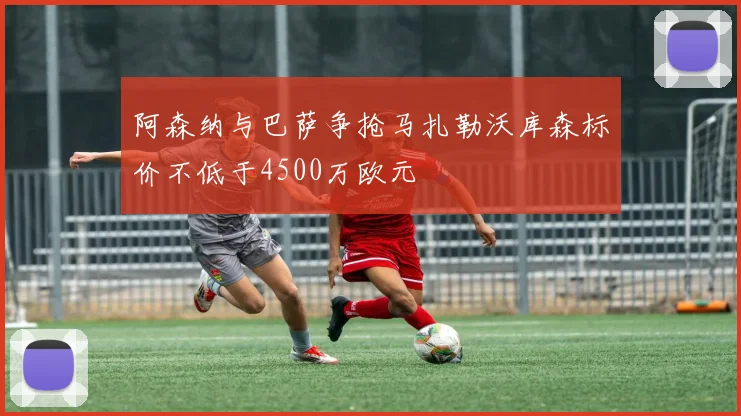 阿森纳与巴萨争抢马扎勒沃库森标价不低于4500万欧元