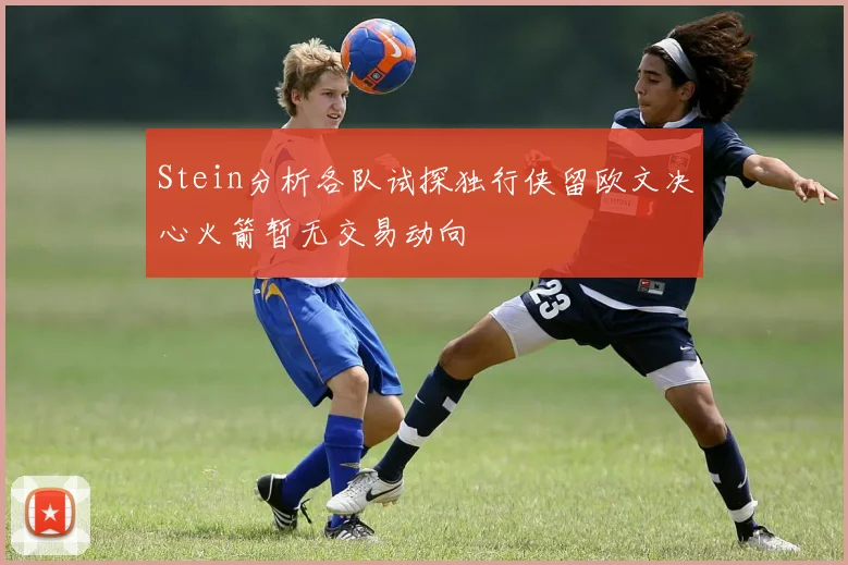 Stein分析各队试探独行侠留欧文决心火箭暂无交易动向