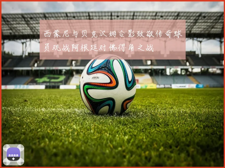 西蒙尼与贝克汉姆合影致敬传奇球员观战阿根廷对佛得角之战