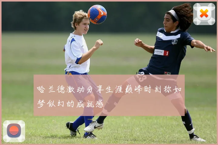 哈兰德激动分享生涯巅峰时刻称如梦似幻的成就感