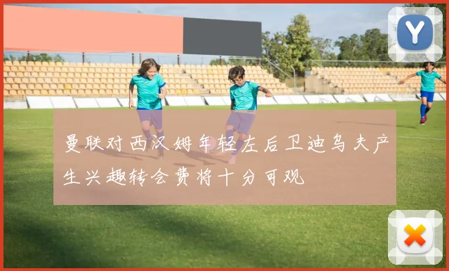 曼联对西汉姆年轻左后卫迪乌夫产生兴趣转会费将十分可观