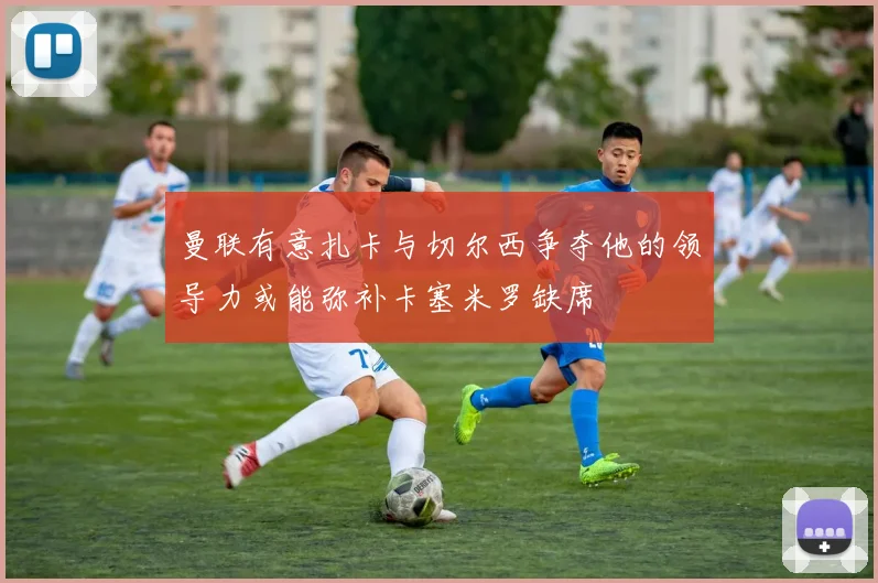 曼联有意扎卡与切尔西争夺他的领导力或能弥补卡塞米罗缺席