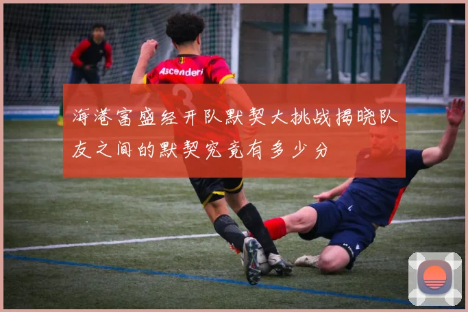 海港富盛经开队默契大挑战揭晓队友之间的默契究竟有多少分