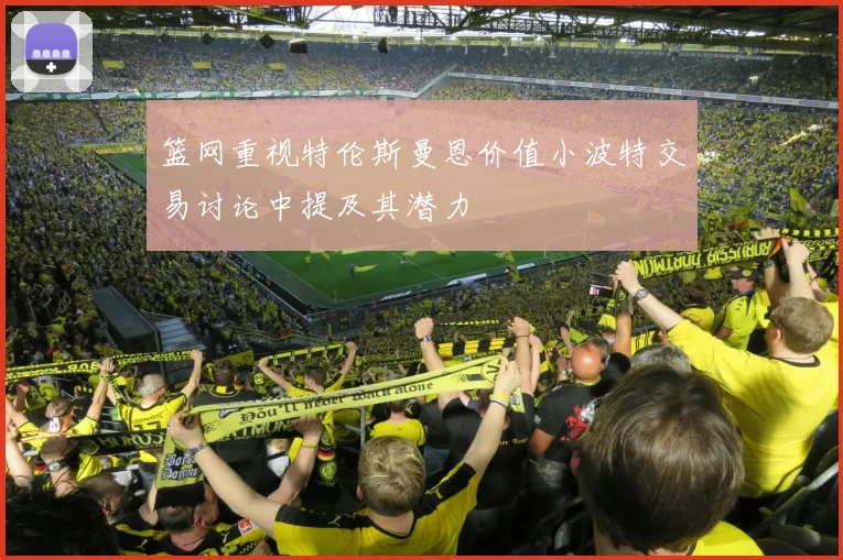 篮网重视特伦斯曼恩价值小波特交易讨论中提及其潜力
