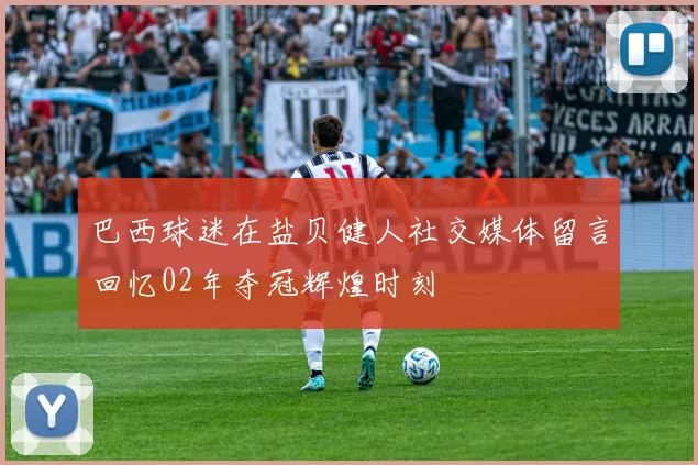巴西球迷在盐贝健人社交媒体留言回忆02年夺冠辉煌时刻