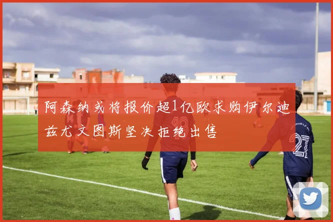 阿森纳或将报价超1亿欧求购伊尔迪兹尤文图斯坚决拒绝出售