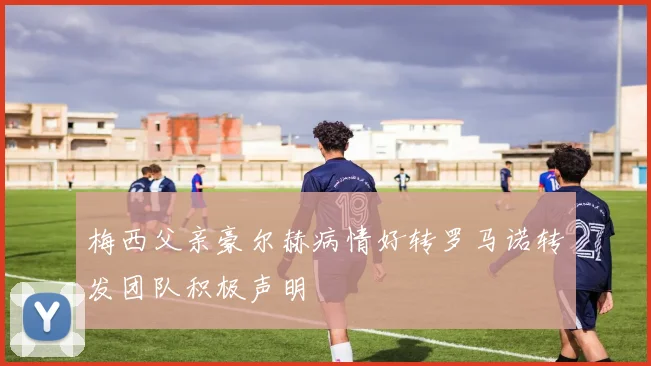 梅西父亲豪尔赫病情好转罗马诺转发团队积极声明