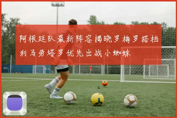 阿根廷队最新阵容揭晓罗梅罗搭档利马劳塔罗优先出战小蜘蛛