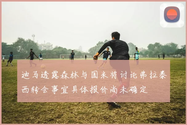 迪马透露森林与国米将讨论弗拉泰西转会事宜具体报价尚未确定