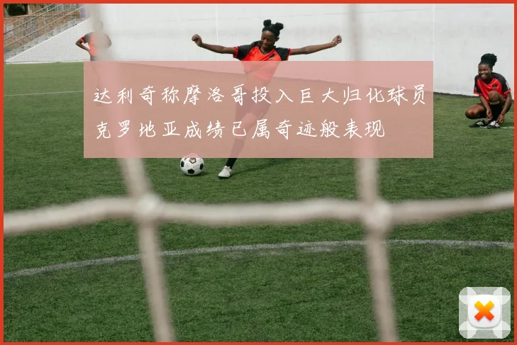 达利奇称摩洛哥投入巨大归化球员克罗地亚成绩已属奇迹般表现