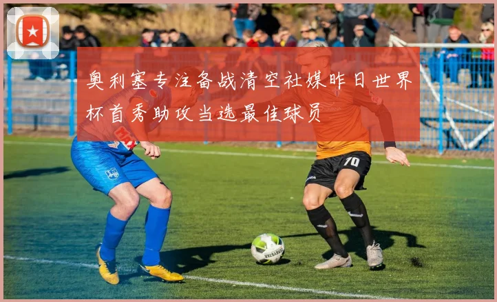 奥利塞专注备战清空社媒昨日世界杯首秀助攻当选最佳球员