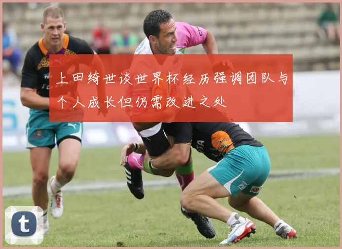 上田绮世谈世界杯经历强调团队与个人成长但仍需改进之处