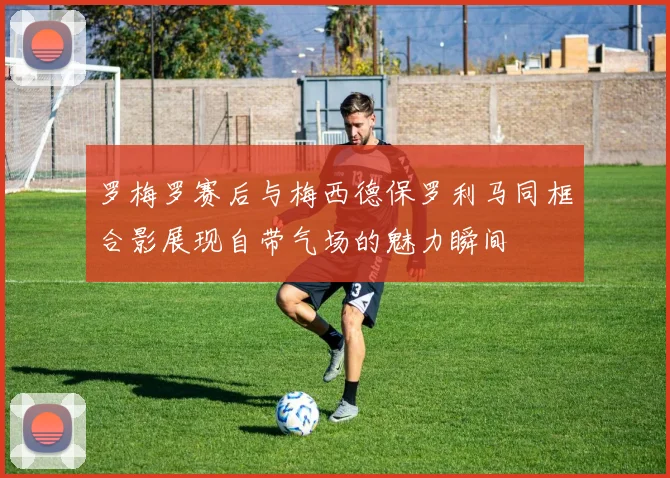 罗梅罗赛后与梅西德保罗利马同框合影展现自带气场的魅力瞬间