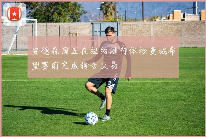 安德森周五在纽约进行体检曼城希望赛前完成转会交易