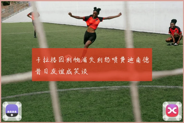 卡拉格因利物浦失利怒喷费迪南德昔日友谊成笑谈