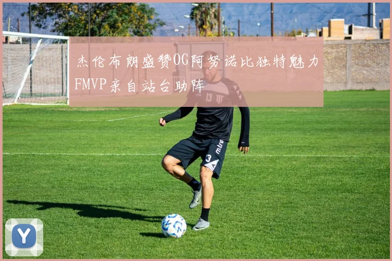 杰伦布朗盛赞OG阿努诺比独特魅力FMVP亲自站台助阵