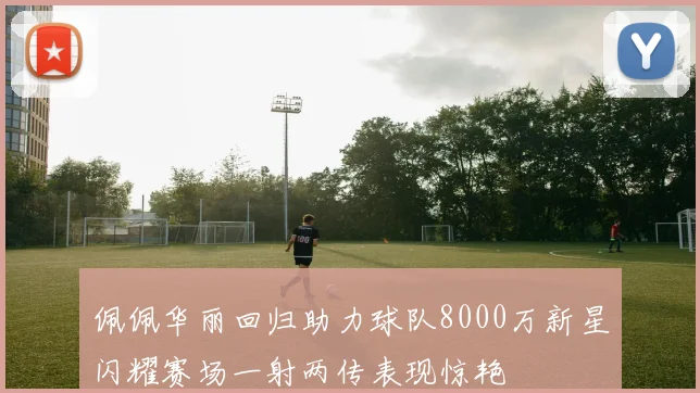 佩佩华丽回归助力球队8000万新星闪耀赛场一射两传表现惊艳
